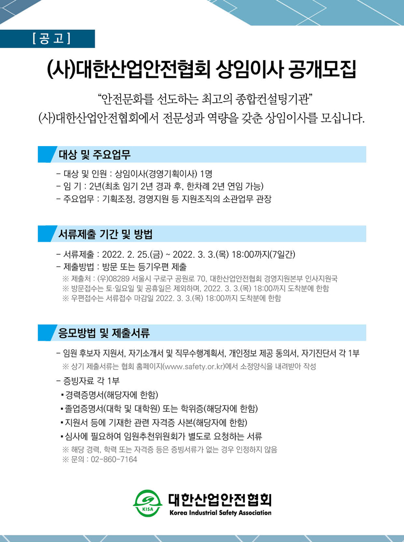 (사)대한산업안전협회 상임이사 공개모집 안전문화를 선도하는 최고의 종합컨설팅기관 (사)대한산업안전협회에서 전문성과 역량을 갖춘 상임이사를 모십니다. 대상 및 주요업무 - 대상 및 인원 : 상임이사(경영기획이사) 1명 - 임 기 : 2년(최초 임기 2년 경과 후, 한차례 2년 연임 가능) - 주요업무 : 기획조정, 경영지원 등 지원조직의 소관업무 관장 서류제출 기간 및 방법 - 서류제출 : 2022. 2. 25.(금) ~ 2022. 3. 3.(목) 18:00까지(7일간) - 제출방법 : 방문 또는 등기우편 제출 ※ 제출처 : (우)08289 서울시 구로구 공원로 70, 대한산업안전협회 경영지원본부 인사지원국 ※ 방문접수는 토·일요일 및 공휴일은 제외하며, 2022. 3. 3.(목) 18:00까지 도착분에 한함 ※ 우편접수는 서류접수 마감일 2022. 3. 3.(목) 18:00까지 도착분에 한함 응모방법 및 제출서류 - 임원 후보자 지원서, 자기소개서 및 직무수행계획서, 개인정보 제공 동의서, 자기진단서 각 1부 ※ 상기 제출서류는 협회 홈페이지(www.safety.or.kr)에서 소정양식을 내려받아 작성 - 증빙자료 각 1부 - 경력증명서(해당자에 한함) - 졸업증명서(대학 및 대학원) 또는 학위증(해당자에 한함) - 지원서 등에 기재한 관련 자격증 사본(해당자에 한함) - 심사에 필요하여 임원추천위원회가 별도로 요청하는 서류 ※ 해당 경력, 학력 또는 자격증 등은 증빙서류가 없는 경우 인정하지 않음 ※ 문의 : 02-860-7164 대한산업안전협회