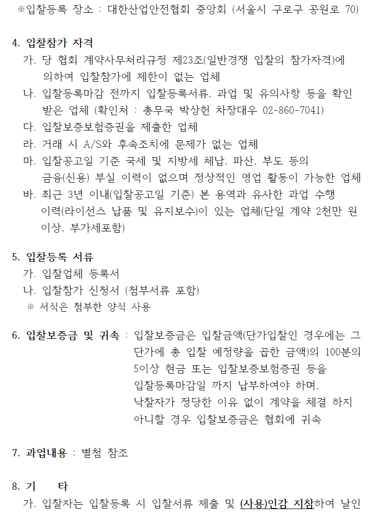 ※입찰등록 장소 : 대한산업안전협회 중앙회 (서울시 구로구 공원로 70) 4. 입찰참가 자격 가. 당 협회 계약사무처리규정 제23조(일반경쟁 입찰의 참가자격)에 의하여 입찰참가에 제한이 없는 업체 나. 입찰등록마감 전까지 입찰등록서류, 과업 및 유의사항 등을 확인 받은 업체 (확인처 : 총무국 박상헌 차장대우 02-860-7041) 다. 입찰보증보험증권을 제출한 업체 라. 거래 시 A/S와 후속조치에 문제가 없는 업체 마. 입찰공고일 기준 국세 및 지방세 체납, 파산, 부도 등의 금융(신용) 부실 이력이 없으며 정상적인 영업 활동이 가능한 업체 바. 최근 3년 이내(입찰공고일 기준) 본 용역과 유사한 과업 수행 이력(라이선스 납품 및 유지보수)이 있는 업체(단일 계약 2천만 원 이상, 부가세포함) 5. 입찰등록 서류 가. 입찰업체 등록서 나. 입찰참가 신청서 (첨부서류 포함) ※ 서식은 첨부한 양식 사용 6. 입찰보증금 및 귀속 : 입찰보증금은 입찰금액(단가입찰인 경우에는 그 단가에 총 입찰 예정량을 곱한 금액)의 100분의 5이상 현금 또는 입찰보증보험증권 등을 입찰등록마감일 까지 납부하여야 하며, 낙찰자가 정당한 이유 없이 계약을 체결 하지 아니할 경우 입찰보증금은 협회에 귀속 7. 과업내용 : 별첨 참조 8. 기 타 가. 입찰자는 입찰등록 시 입찰서류 제출 및 (사용)인감 지참하여 날인