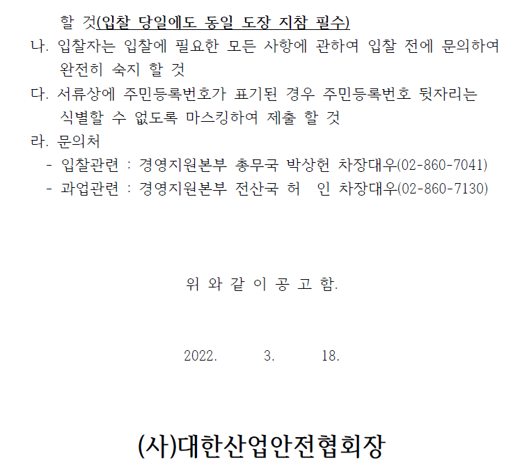 할 것(입찰 당일에도 동일 도장 지참 필수) 나. 입찰자는 입찰에 필요한 모든 사항에 관하여 입찰 전에 문의하여 완전히 숙지 할 것 다. 서류상에 주민등록번호가 표기된 경우 주민등록번호 뒷자리는 식별할 수 없도록 마스킹하여 제출 할 것 라. 문의처 - 입찰관련 : 경영지원본부 총무국 박상헌 차장대우(02-860-7041) - 과업관련 : 경영지원본부 전산국 허 인 차장대우(02-860-7130) 위 와 같 이 공 고 함. 2022. 3. 18. (사)대한산업안전협회장