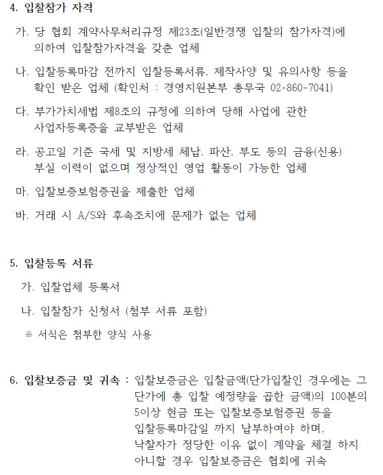  4. 입찰참가 자격 가. 당 협회 계약사무처리규정 제23조(일반경쟁 입찰의 참가자격)에 의하여 입찰참가자격을 갖춘 업체 나. 입찰등록마감 전까지 입찰등록서류, 제작사양 및 유의사항 등을 확인 받은 업체 (확인처 : 경영지원본부 총무국 02-860-7041) 다. 부가가치세법 제8조의 규정에 의하여 당해 사업에 관한 사업자등록증을 교부받은 업체 라. 공고일 기준 국세 및 지방세 체납, 파산, 부도 등의 금융(신용) 부실 이력이 없으며 정상적인 영업 활동이 가능한 업체 마. 입찰보증보험증권을 제출한 업체 바. 거래 시 A/S와 후속조치에 문제가 없는 업체 5. 입찰등록 서류 가. 입찰업체 등록서 나. 입찰참가 신청서 (첨부 서류 포함) ※ 서식은 첨부한 양식 사용 6. 입찰보증금 및 귀속 : 입찰보증금은 입찰금액(단가입찰인 경우에는 그 단가에 총 입찰 예정량을 곱한 금액)의 100분의 5이상 현금 또는 입찰보증보험증권 등을 입찰등록마감일 까지 납부하여야 하며, 낙찰자가 정당한 이유 없이 계약을 체결 하지 아니할 경우 입찰보증금은 협회에 귀속 