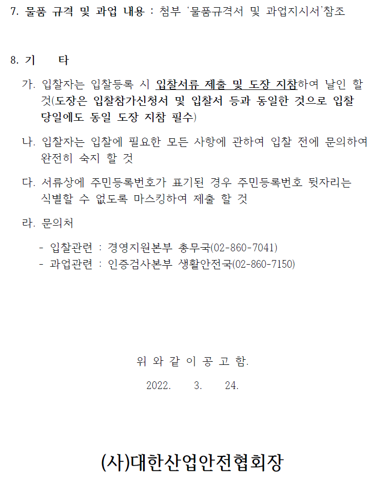 7. 물품 규격 및 과업 내용 : 첨부 ‘물품규격서 및 과업지시서’참조 8. 기 타 가. 입찰자는 입찰등록 시 입찰서류 제출 및 도장 지참하여 날인 할 것(도장은 입찰참가신청서 및 입찰서 등과 동일한 것으로 입찰 당일에도 동일 도장 지참 필수) 나. 입찰자는 입찰에 필요한 모든 사항에 관하여 입찰 전에 문의하여 완전히 숙지 할 것 다. 서류상에 주민등록번호가 표기된 경우 주민등록번호 뒷자리는 식별할 수 없도록 마스킹하여 제출 할 것 라. 문의처 - 입찰관련 : 경영지원본부 총무국(02-860-7041) - 과업관련 : 인증검사본부 생활안전국(02-860-7150) 위 와 같 이 공 고 함. 2022. 3. 24. (사)대한산업안전협회장