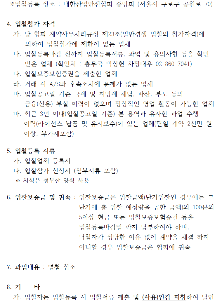 ※입찰등록 장소 : 대한산업안전협회 중앙회 (서울시 구로구 공원로 70) 4. 입찰참가 자격 가. 당 협회 계약사무처리규정 제23조(일반경쟁 입찰의 참가자격)에 의하여 입찰참가에 제한이 없는 업체 나. 입찰등록마감 전까지 입찰등록서류, 과업 및 유의사항 등을 확인 받은 업체 (확인처 : 총무국 박상헌 차장대우 02-860-7041) 다. 입찰보증보험증권을 제출한 업체 라. 거래 시 A/S와 후속조치에 문제가 없는 업체 마. 입찰공고일 기준 국세 및 지방세 체납, 파산, 부도 등의 금융(신용) 부실 이력이 없으며 정상적인 영업 활동이 가능한 업체 바. 최근 3년 이내(입찰공고일 기준) 본 용역과 유사한 과업 수행 이력(라이선스 납품 및 유지보수)이 있는 업체(단일 계약 2천만 원 이상, 부가세포함) 5. 입찰등록 서류 가. 입찰업체 등록서 나. 입찰참가 신청서 (첨부서류 포함) ※ 서식은 첨부한 양식 사용 6. 입찰보증금 및 귀속 : 입찰보증금은 입찰금액(단가입찰인 경우에는 그 단가에 총 입찰 예정량을 곱한 금액)의 100분의 5이상 현금 또는 입찰보증보험증권 등을 입찰등록마감일 까지 납부하여야 하며, 낙찰자가 정당한 이유 없이 계약을 체결 하지 아니할 경우 입찰보증금은 협회에 귀속 7. 과업내용 : 별첨 참조 8. 기 타 가. 입찰자는 입찰등록 시 입찰서류 제출 및 (사용)인감 지참하여 날인