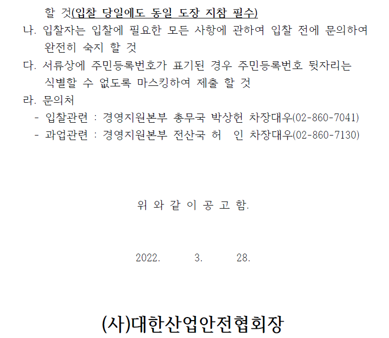 할 것(입찰 당일에도 동일 도장 지참 필수) 나. 입찰자는 입찰에 필요한 모든 사항에 관하여 입찰 전에 문의하여 완전히 숙지 할 것 다. 서류상에 주민등록번호가 표기된 경우 주민등록번호 뒷자리는 식별할 수 없도록 마스킹하여 제출 할 것 라. 문의처 - 입찰관련 : 경영지원본부 총무국 박상헌 차장대우(02-860-7041) - 과업관련 : 경영지원본부 전산국 허 인 차장대우(02-860-7130) 위 와 같 이 공 고 함. 2022. 3. 28. (사)대한산업안전협회장