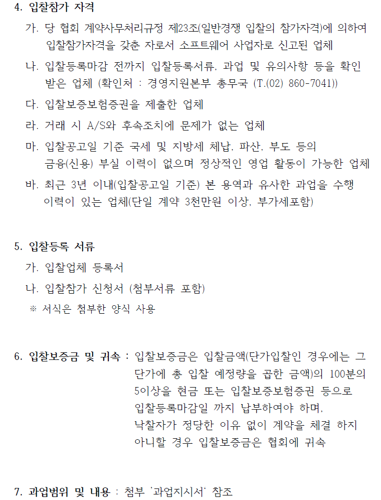 4. 입찰참가 자격 가. 당 협회 계약사무처리규정 제23조(일반경쟁 입찰의 참가자격)에 의하여 입찰참가자격을 갖춘 자로서 소프트웨어 사업자로 신고된 업체 나. 입찰등록마감 전까지 입찰등록서류, 과업 및 유의사항 등을 확인 받은 업체 (확인처 : 경영지원본부 총무국 (T.(02) 860-7041)) 다. 입찰보증보험증권을 제출한 업체 라. 거래 시 A/S와 후속조치에 문제가 없는 업체 마. 입찰공고일 기준 국세 및 지방세 체납, 파산, 부도 등의 금융(신용) 부실 이력이 없으며 정상적인 영업 활동이 가능한 업체 바. 최근 3년 이내(입찰공고일 기준) 본 용역과 유사한 과업을 수행 이력이 있는 업체(단일 계약 3천만원 이상, 부가세포함) 5. 입찰등록 서류 가. 입찰업체 등록서 나. 입찰참가 신청서 (첨부서류 포함) ※ 서식은 첨부한 양식 사용 6. 입찰보증금 및 귀속 : 입찰보증금은 입찰금액(단가입찰인 경우에는 그 단가에 총 입찰 예정량을 곱한 금액)의 100분의 5이상을 현금 또는 입찰보증보험증권 등으로 입찰등록마감일 까지 납부하여야 하며, 낙찰자가 정당한 이유 없이 계약을 체결 하지 아니할 경우 입찰보증금은 협회에 귀속 7. 과업범위 및 내용 : 첨부 ’과업지시서‘ 참조 