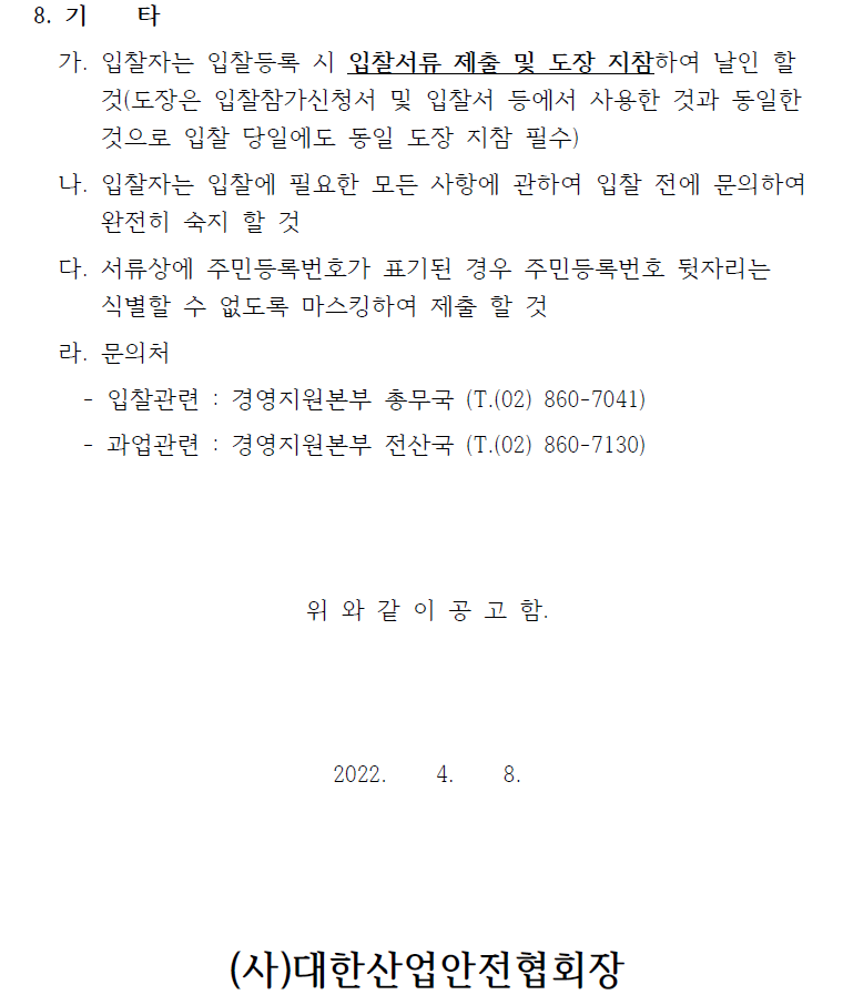 8. 기 타 가. 입찰자는 입찰등록 시 입찰서류 제출 및 도장 지참하여 날인 할 것(도장은 입찰참가신청서 및 입찰서 등에서 사용한 것과 동일한 것으로 입찰 당일에도 동일 도장 지참 필수) 나. 입찰자는 입찰에 필요한 모든 사항에 관하여 입찰 전에 문의하여 완전히 숙지 할 것 다. 서류상에 주민등록번호가 표기된 경우 주민등록번호 뒷자리는 식별할 수 없도록 마스킹하여 제출 할 것 라. 문의처 - 입찰관련 : 경영지원본부 총무국 (T.(02) 860-7041) - 과업관련 : 경영지원본부 전산국 (T.(02) 860-7130) 위 와 같 이 공 고 함. 2022. 4. 8. (사)대한산업안전협회장